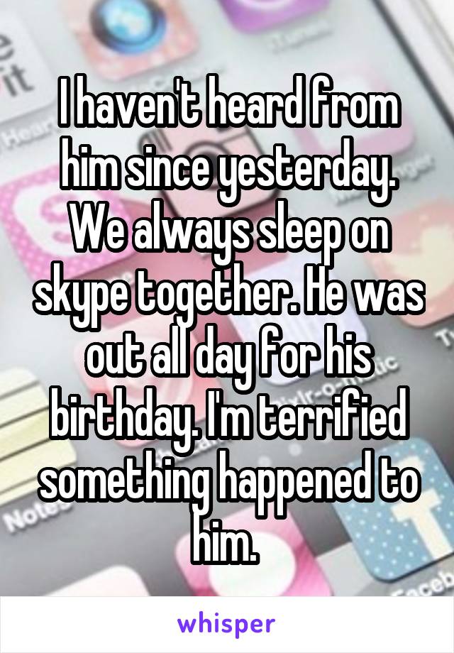 I haven't heard from him since yesterday. We always sleep on skype together. He was out all day for his birthday. I'm terrified something happened to him. 