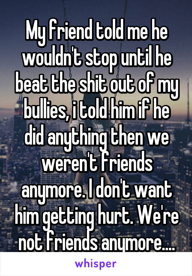 My friend told me he wouldn't stop until he beat the shit out of my bullies, i told him if he did anything then we weren't friends anymore. I don't want him getting hurt. We're not friends anymore....