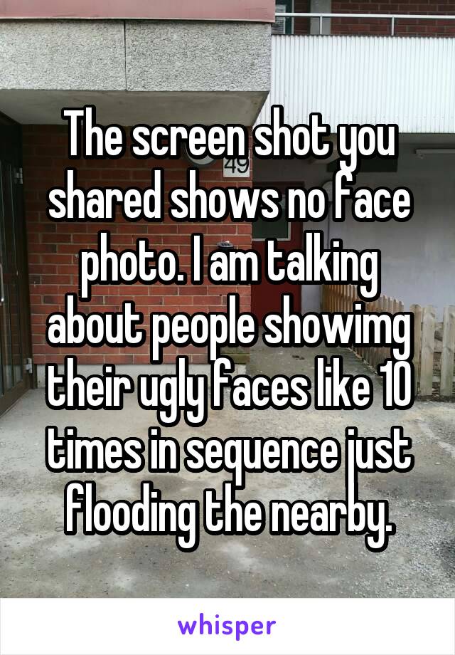 The screen shot you shared shows no face photo. I am talking about people showimg their ugly faces like 10 times in sequence just flooding the nearby.