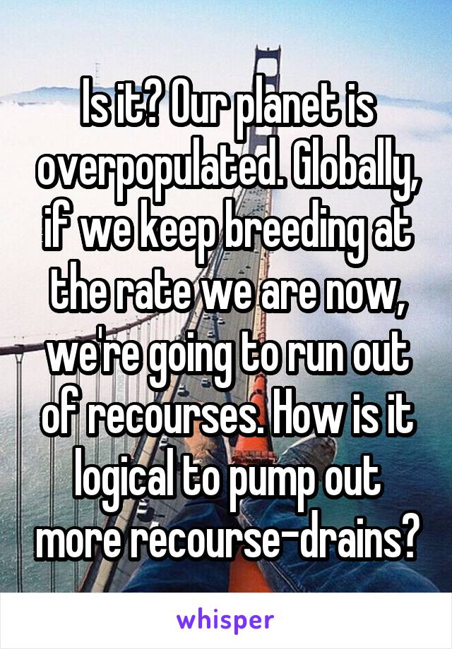 Is it? Our planet is overpopulated. Globally, if we keep breeding at the rate we are now, we're going to run out of recourses. How is it logical to pump out more recourse-drains?