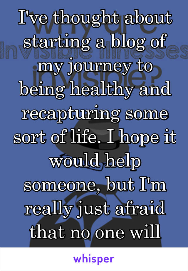 I've thought about starting a blog of my journey to being healthy and recapturing some sort of life. I hope it would help someone, but I'm really just afraid that no one will understand..