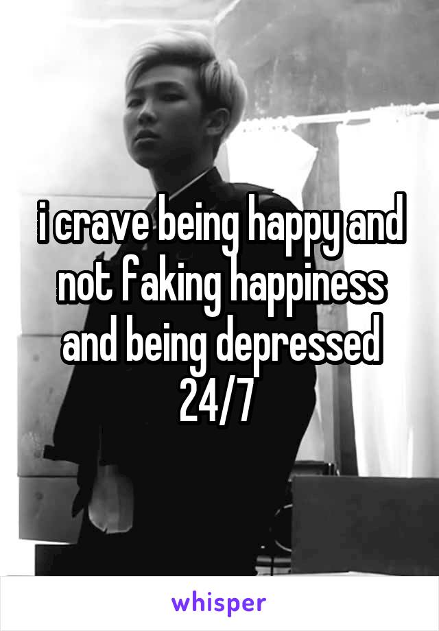 i crave being happy and not faking happiness and being depressed 24/7 