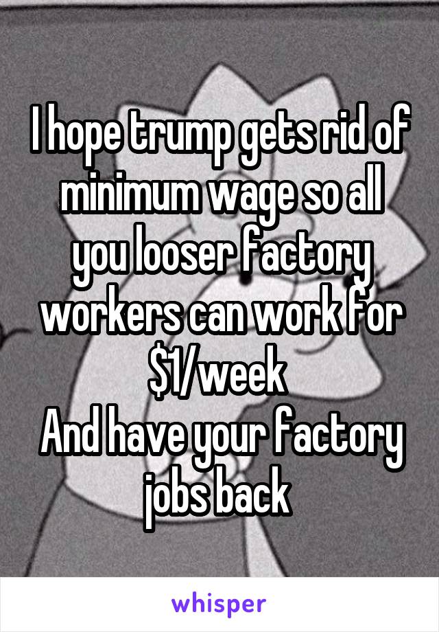 I hope trump gets rid of minimum wage so all you looser factory workers can work for $1/week 
And have your factory jobs back 