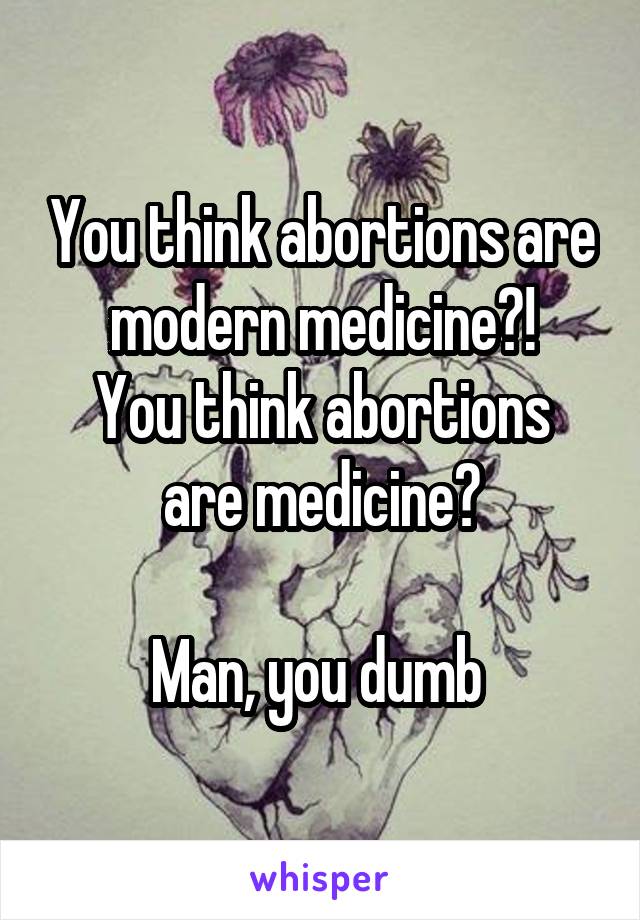 You think abortions are modern medicine?!
You think abortions are medicine?

Man, you dumb 