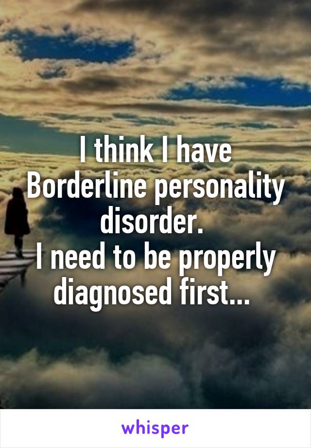 I think I have Borderline personality disorder. 
I need to be properly diagnosed first... 