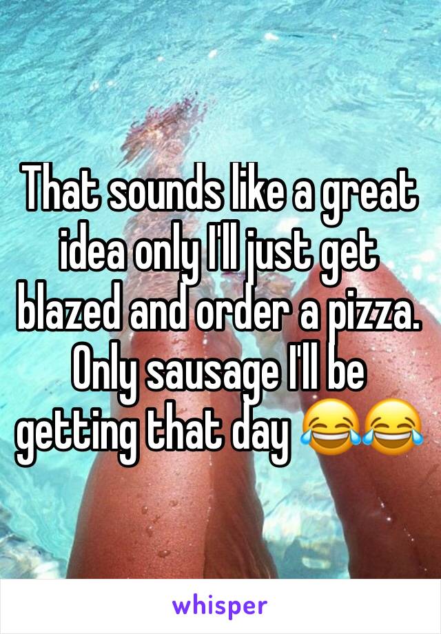 That sounds like a great idea only I'll just get blazed and order a pizza. Only sausage I'll be getting that day 😂😂