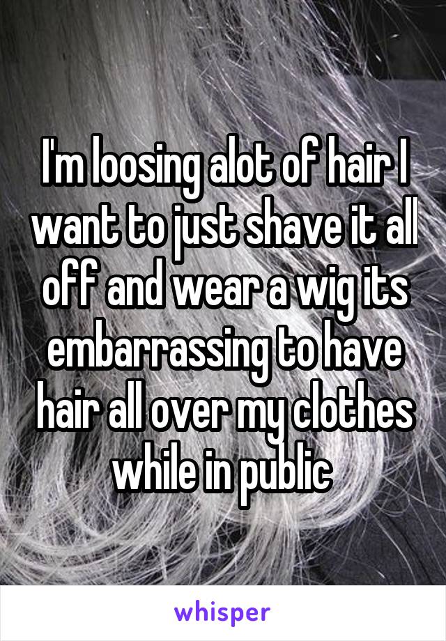 I'm loosing alot of hair I want to just shave it all off and wear a wig its embarrassing to have hair all over my clothes while in public 