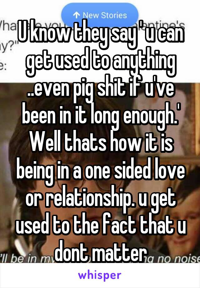 U know they say ' u can get used to anything ..even pig shit if u've been in it long enough.' Well thats how it is being in a one sided love or relationship. u get used to the fact that u dont matter