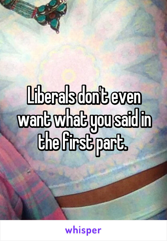 Liberals don't even want what you said in the first part. 