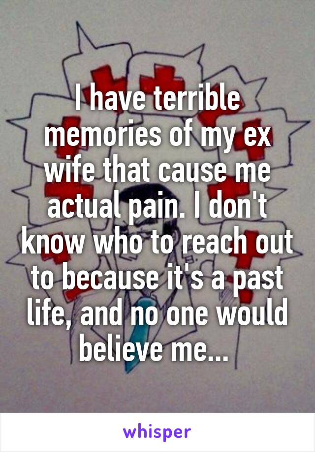 I have terrible memories of my ex wife that cause me actual pain. I don't know who to reach out to because it's a past life, and no one would believe me... 
