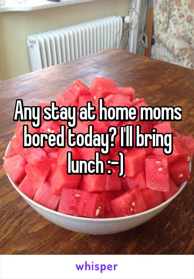 Any stay at home moms bored today? I'll bring lunch :-) 