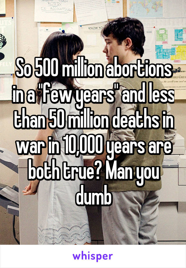 So 500 million abortions in a "few years" and less than 50 million deaths in war in 10,000 years are both true? Man you dumb