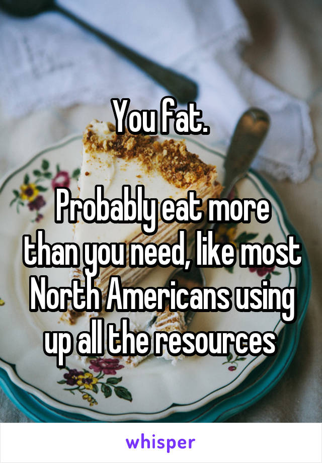 You fat. 

Probably eat more than you need, like most North Americans using up all the resources 