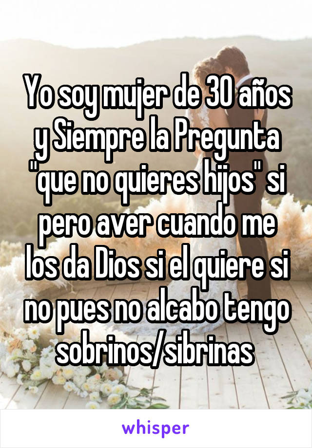 Yo soy mujer de 30 años y Siempre la Pregunta "que no quieres hijos" si pero aver cuando me los da Dios si el quiere si no pues no alcabo tengo sobrinos/sibrinas 