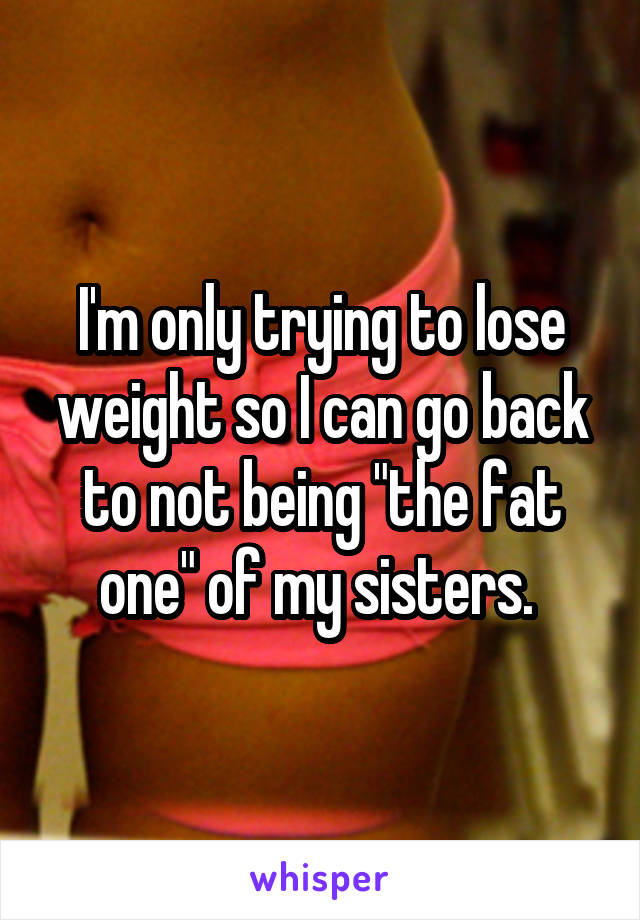 I'm only trying to lose weight so I can go back to not being "the fat one" of my sisters. 