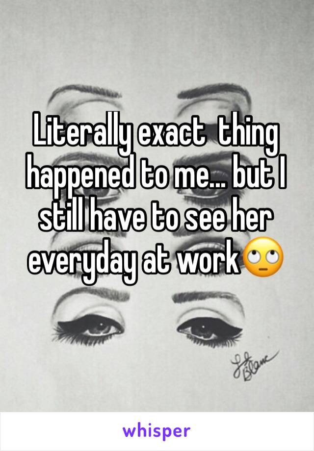 Literally exact  thing happened to me... but I still have to see her everyday at work🙄