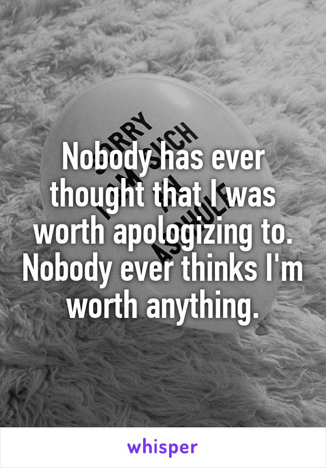 Nobody has ever thought that I was worth apologizing to. Nobody ever thinks I'm worth anything.