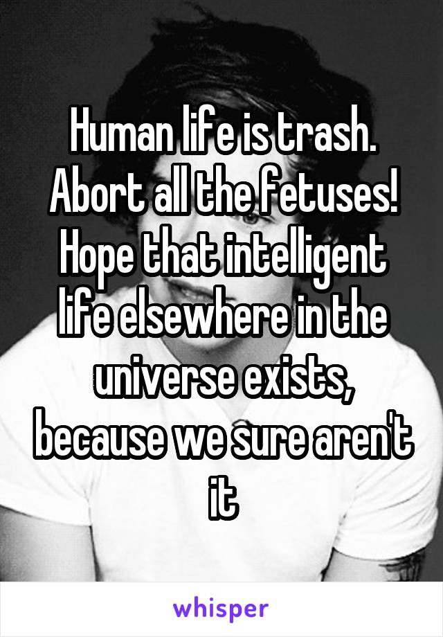 Human life is trash. Abort all the fetuses! Hope that intelligent life elsewhere in the universe exists, because we sure aren't it