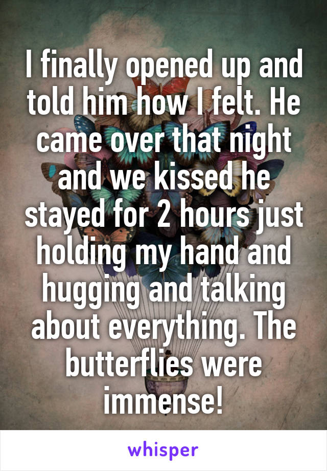 I finally opened up and told him how I felt. He came over that night and we kissed he stayed for 2 hours just holding my hand and hugging and talking about everything. The butterflies were immense!