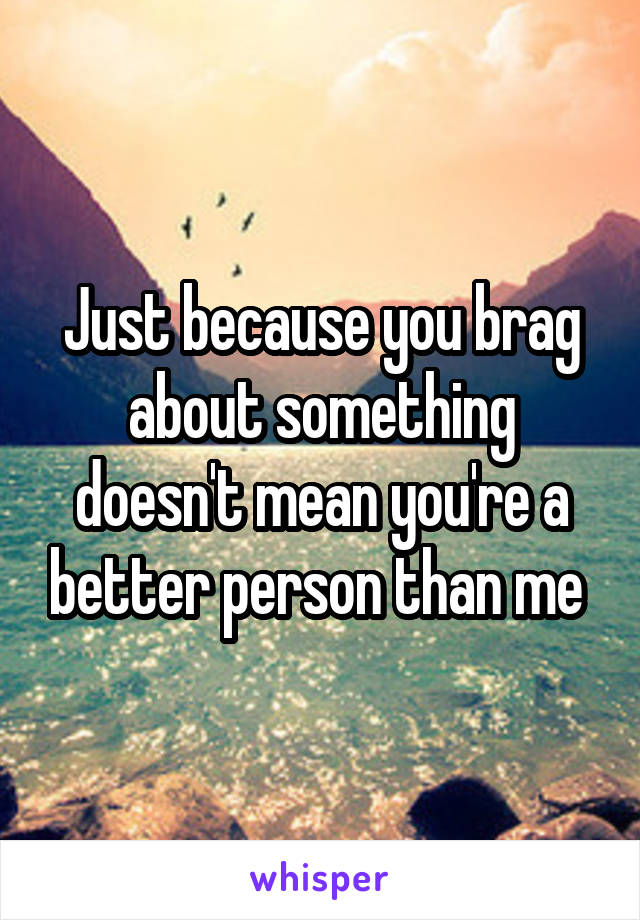 Just because you brag about something doesn't mean you're a better person than me 