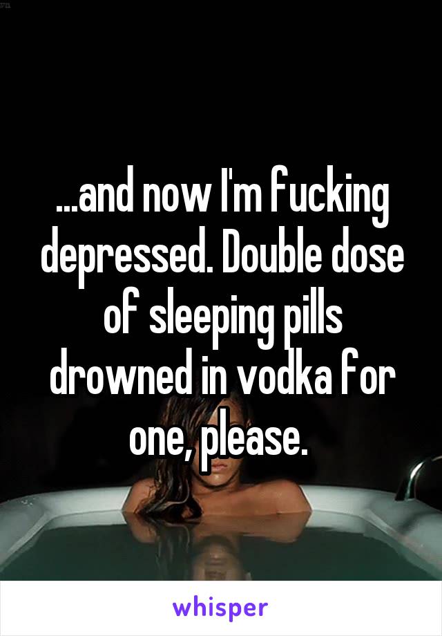 ...and now I'm fucking depressed. Double dose of sleeping pills drowned in vodka for one, please. 