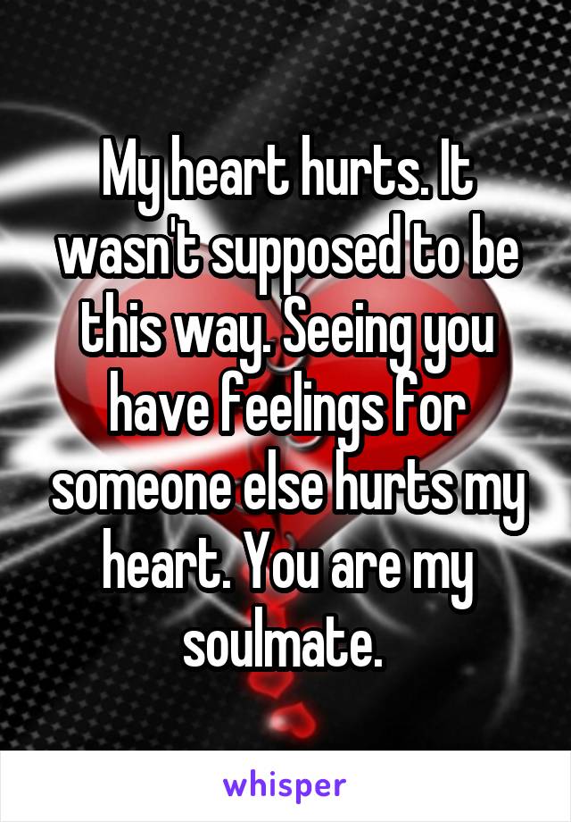 My heart hurts. It wasn't supposed to be this way. Seeing you have feelings for someone else hurts my heart. You are my soulmate. 