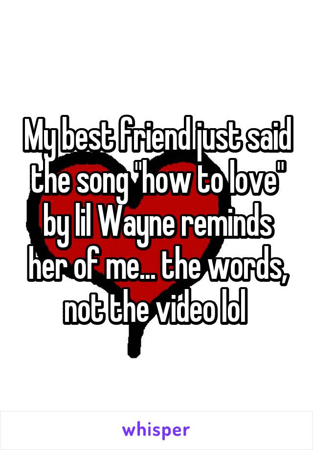 My best friend just said the song "how to love" by lil Wayne reminds her of me... the words, not the video lol 