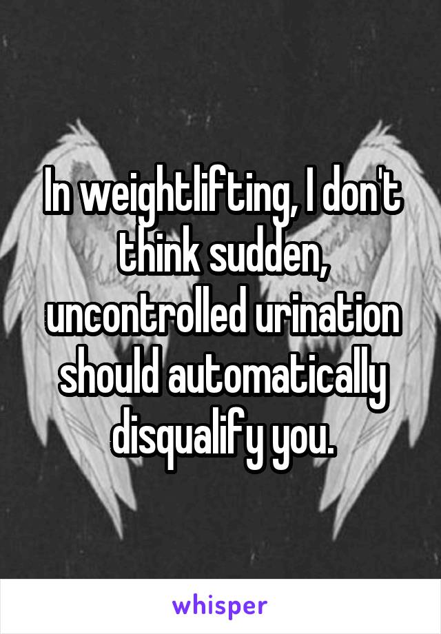 In weightlifting, I don't think sudden, uncontrolled urination should automatically disqualify you.