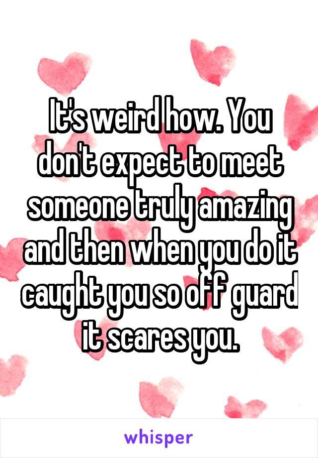 It's weird how. You don't expect to meet someone truly amazing and then when you do it caught you so off guard it scares you.