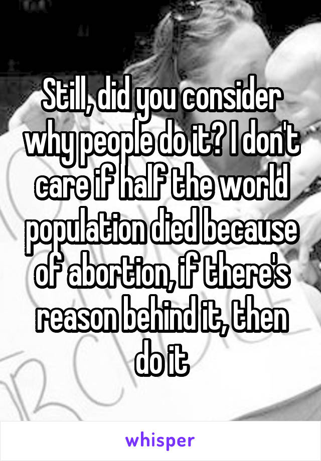 Still, did you consider why people do it? I don't care if half the world population died because of abortion, if there's reason behind it, then do it