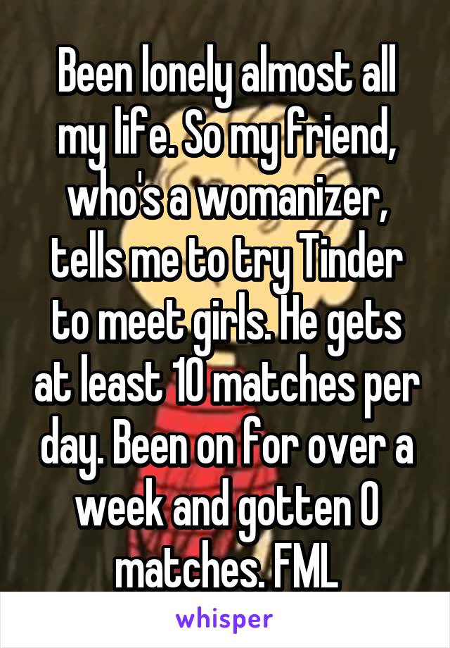 Been lonely almost all my life. So my friend, who's a womanizer, tells me to try Tinder to meet girls. He gets at least 10 matches per day. Been on for over a week and gotten 0 matches. FML