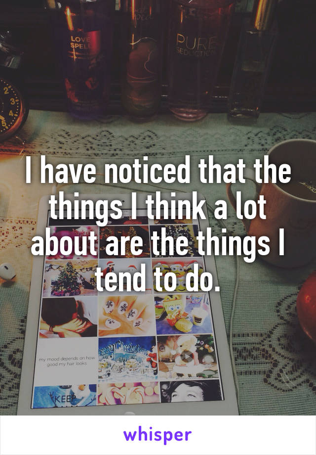 I have noticed that the things I think a lot about are the things I tend to do.