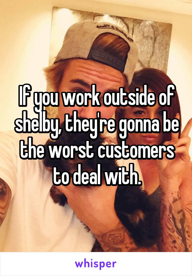 If you work outside of shelby, they're gonna be the worst customers to deal with.