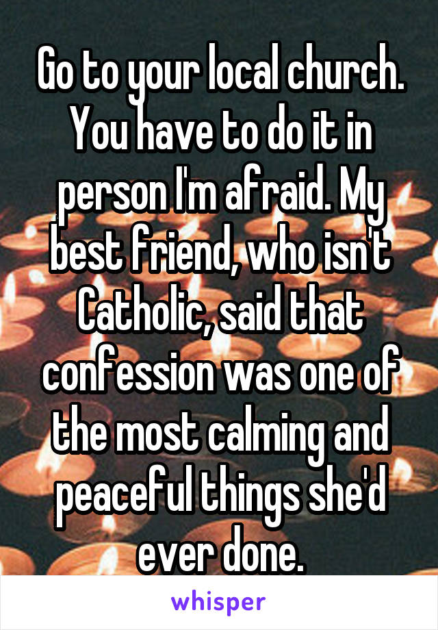 Go to your local church. You have to do it in person I'm afraid. My best friend, who isn't Catholic, said that confession was one of the most calming and peaceful things she'd ever done.