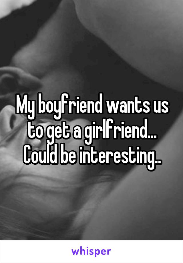 My boyfriend wants us to get a girlfriend... Could be interesting..