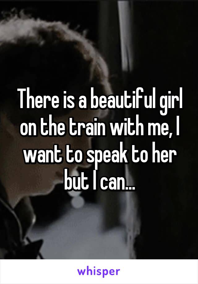 There is a beautiful girl on the train with me, I want to speak to her but I can...