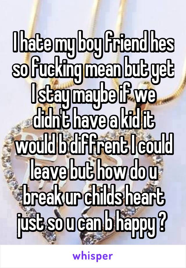 I hate my boy friend hes so fucking mean but yet I stay maybe if we didn't have a kid it would b diffrent I could leave but how do u break ur childs heart just so u can b happy ? 