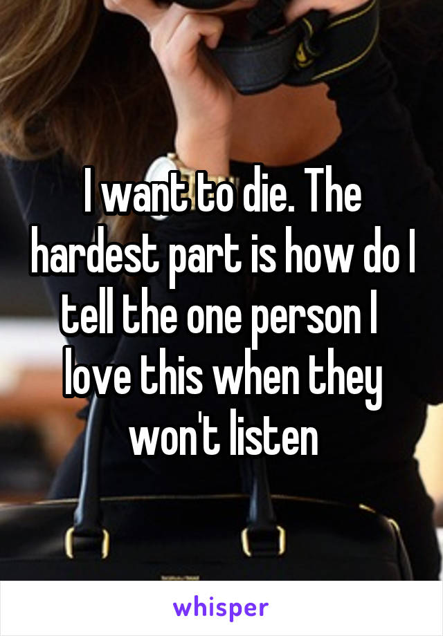 I want to die. The hardest part is how do I tell the one person I  love this when they won't listen