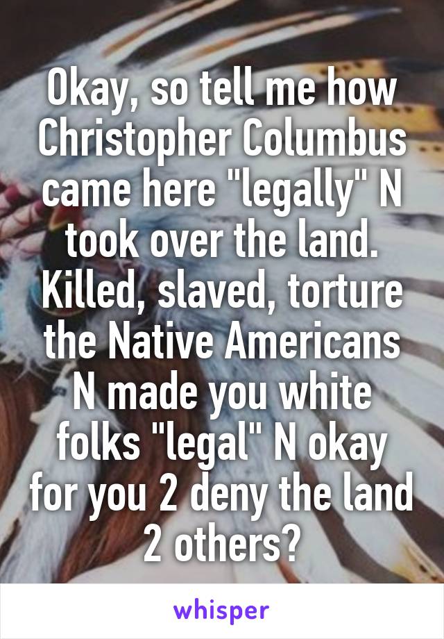 Okay, so tell me how Christopher Columbus came here "legally" N took over the land. Killed, slaved, torture the Native Americans N made you white folks "legal" N okay for you 2 deny the land 2 others?