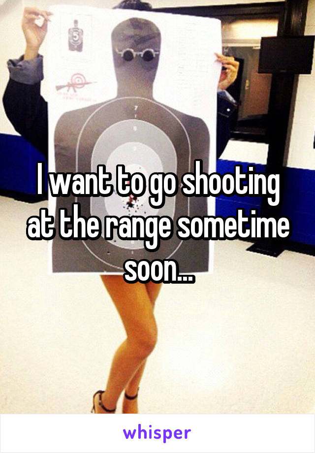 I want to go shooting at the range sometime soon...