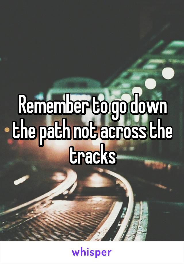 Remember to go down the path not across the tracks