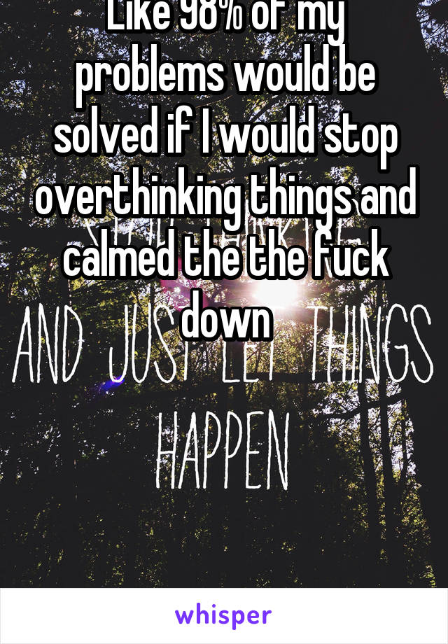 Like 98% of my problems would be solved if I would stop overthinking things and calmed the the fuck down




