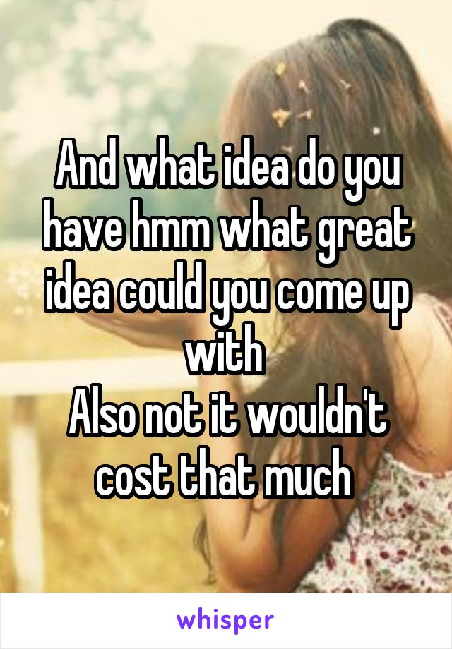 And what idea do you have hmm what great idea could you come up with 
Also not it wouldn't cost that much 