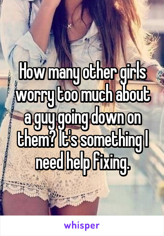 How many other girls worry too much about a guy going down on them? It's something I need help fixing.