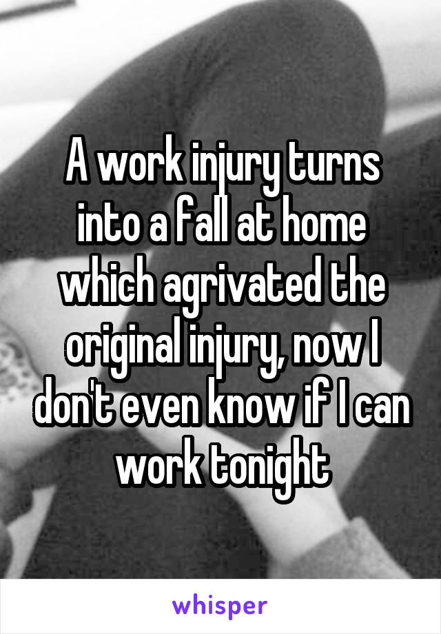 A work injury turns into a fall at home which agrivated the original injury, now I don't even know if I can work tonight