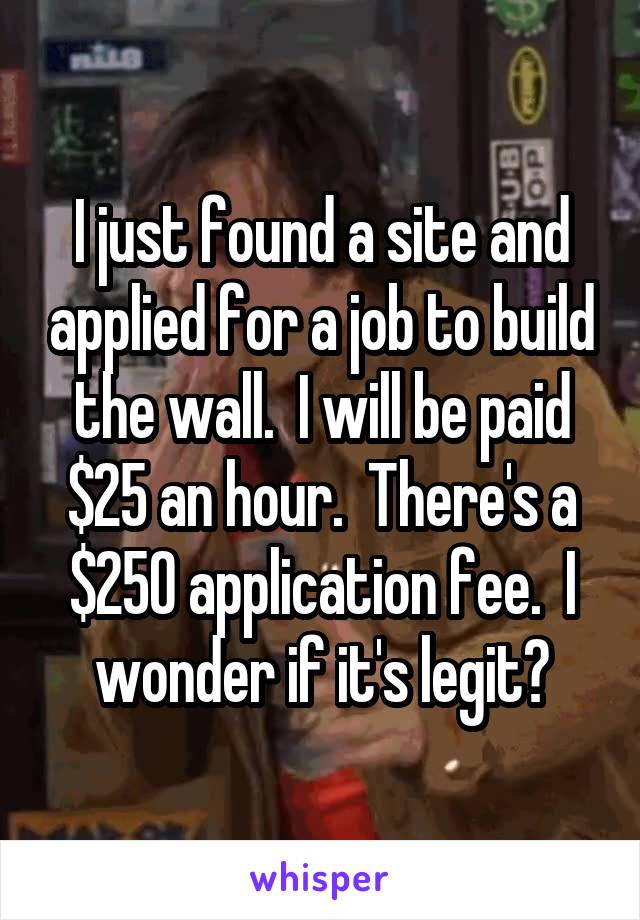I just found a site and applied for a job to build the wall.  I will be paid $25 an hour.  There's a $250 application fee.  I wonder if it's legit?
