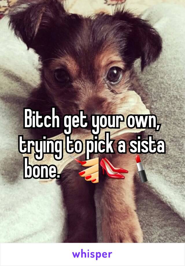 Bitch get your own, trying to pick a sista bone.  💅👠💄