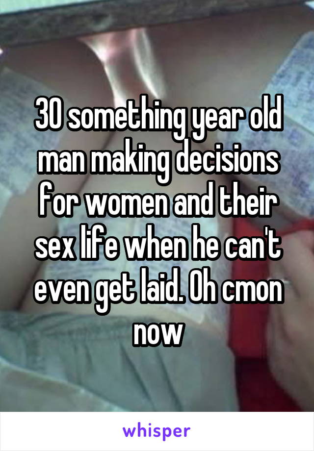 30 something year old man making decisions for women and their sex life when he can't even get laid. Oh cmon now