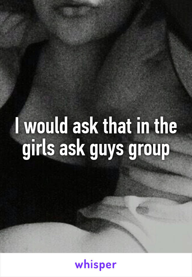 I would ask that in the girls ask guys group