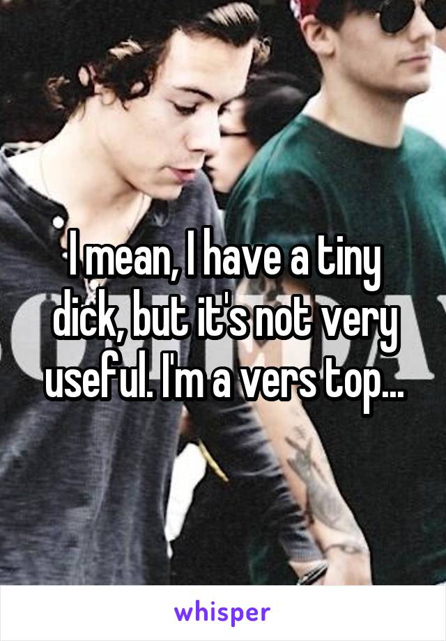 I mean, I have a tiny dick, but it's not very useful. I'm a vers top...